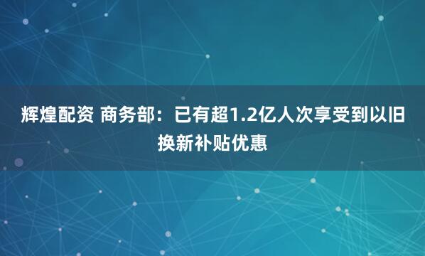 辉煌配资 商务部：已有超1.2亿人次享受到以旧换新补贴优惠