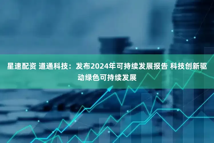 星速配资 道通科技：发布2024年可持续发展报告 科技创新驱动绿色可持续发展