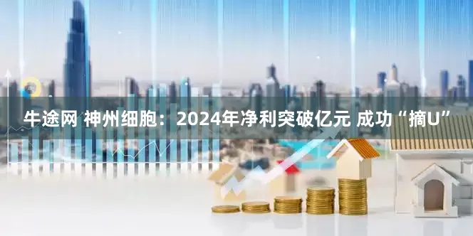 牛途网 神州细胞：2024年净利突破亿元 成功“摘U”