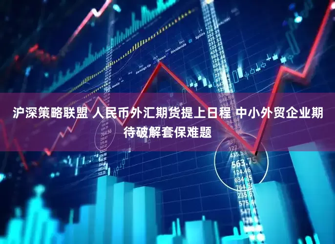 沪深策略联盟 人民币外汇期货提上日程 中小外贸企业期待破解套保难题