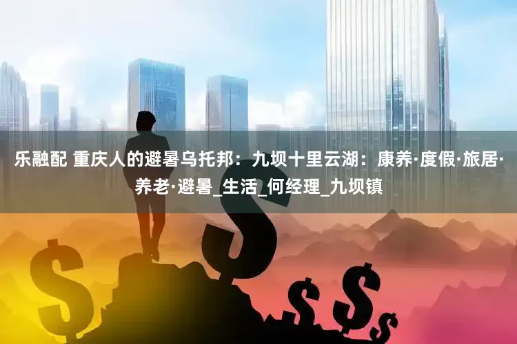 乐融配 重庆人的避暑乌托邦：九坝十里云湖：康养·度假·旅居·养老·避暑_生活_何经理_九坝镇