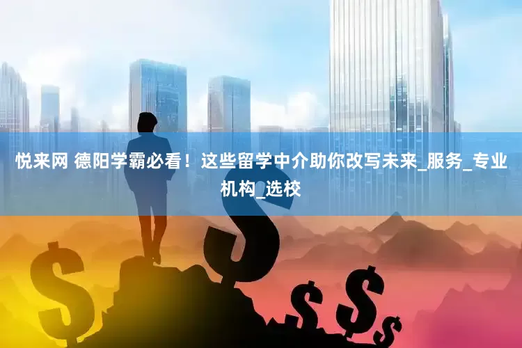 悦来网 德阳学霸必看！这些留学中介助你改写未来_服务_专业机构_选校