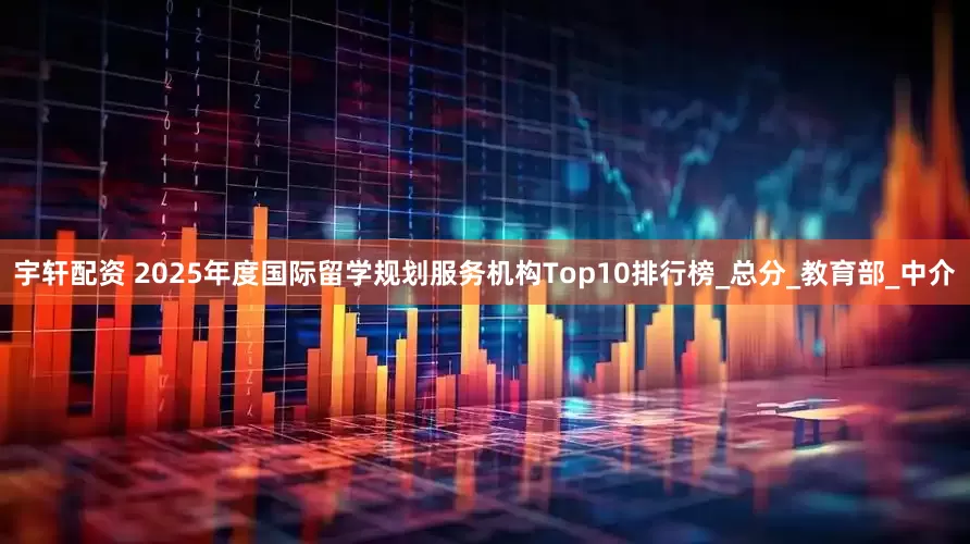 宇轩配资 2025年度国际留学规划服务机构Top10排行榜_总分_教育部_中介
