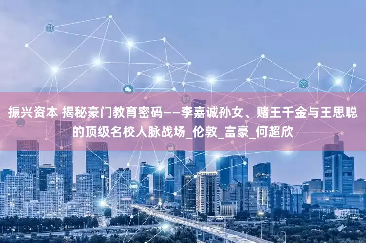 振兴资本 揭秘豪门教育密码——李嘉诚孙女、赌王千金与王思聪的顶级名校人脉战场_伦敦_富豪_何超欣