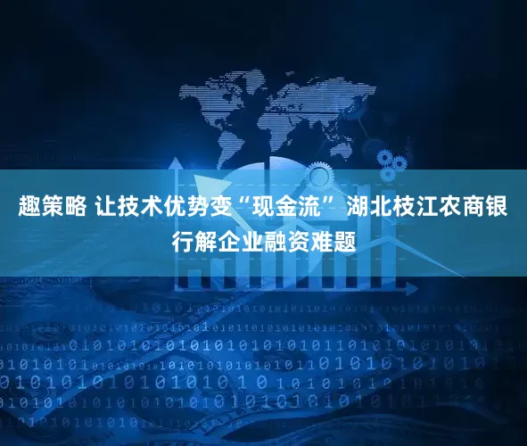 趣策略 让技术优势变“现金流” 湖北枝江农商银行解企业融资难题
