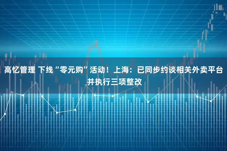 高忆管理 下线“零元购”活动！上海：已同步约谈相关外卖平台 并执行三项整改