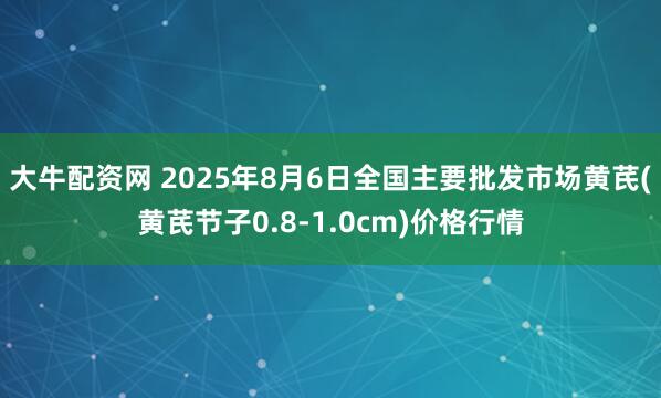 大牛配资网 2025年8月6日全国主要批发市场黄芪(黄芪节子0.8-1.0cm)价格行情