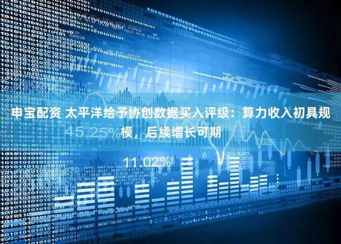 申宝配资 太平洋给予协创数据买入评级：算力收入初具规模，后续增长可期
