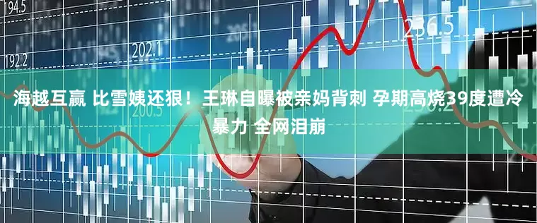 海越互赢 比雪姨还狠！王琳自曝被亲妈背刺 孕期高烧39度遭冷暴力 全网泪崩