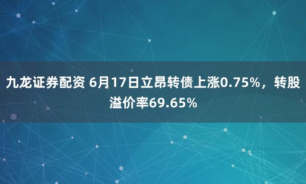 九龙证券配资 6月17日立昂转债上涨0.75%，转股溢价率69.65%