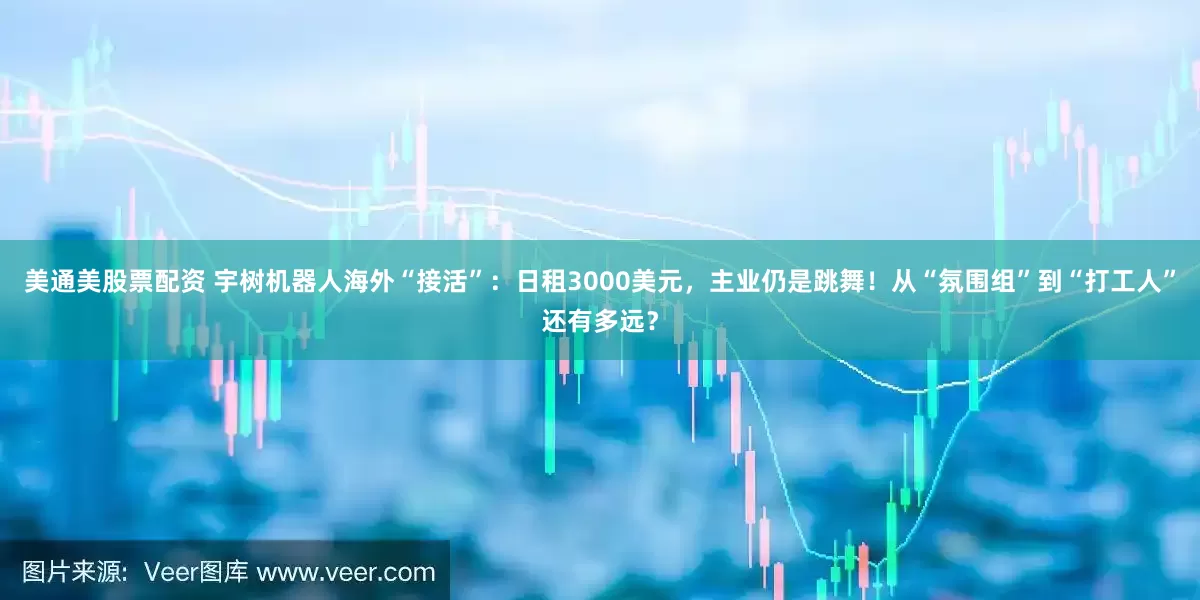 美通美股票配资 宇树机器人海外“接活”：日租3000美元，主业仍是跳舞！从“氛围组”到“打工人”还有多远？